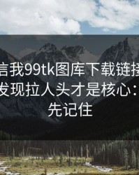 有人私信我99tk图库下载链接，我追到源头发现拉人头才是核心：这三点先记住