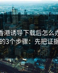 被99tk香港诱导下载后怎么办？手机自检的3个步骤：先把证据留好