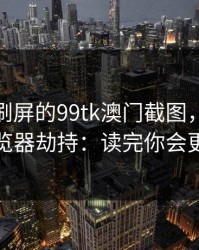 朋友圈刷屏的99tk澳门截图，可能暗藏浏览器劫持：读完你会更清醒