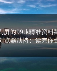 朋友圈刷屏的99tk精准资料截图，可能暗藏浏览器劫持：读完你会更清醒