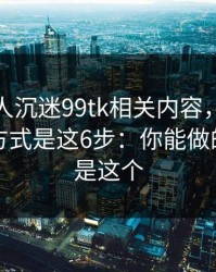 如果家人沉迷99tk相关内容，最有效的沟通方式是这6步：你能做的第一步是这个