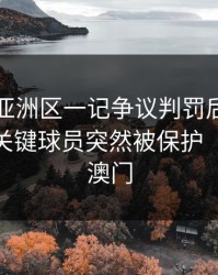 世预赛亚洲区一记争议判罚后，更要命的是关键球员突然被保护（49图库澳门