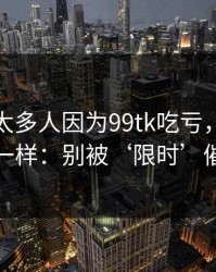 我见过太多人因为99tk吃亏，原因几乎一样：别被‘限时’催促