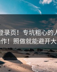 华体会登录页！专坑粗心的人！先核对再操作！照做就能避开大多数坑