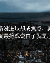维尼修斯没进球却成焦点，勇士的离散度反倒最抢戏说白了就是心态崩了