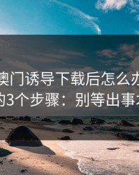 被99tk澳门诱导下载后怎么办？手机自检的3个步骤：别等出事才补救