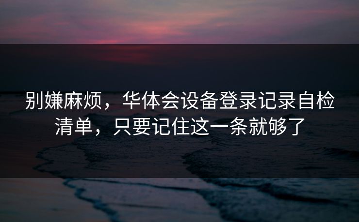 别嫌麻烦，华体会设备登录记录自检清单，只要记住这一条就够了