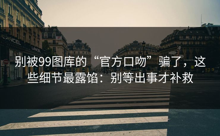 别被99图库的“官方口吻”骗了，这些细节最露馅：别等出事才补救