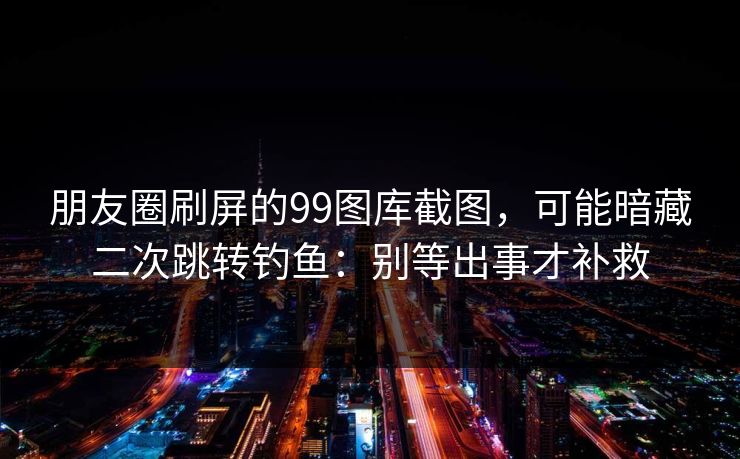 朋友圈刷屏的99图库截图，可能暗藏二次跳转钓鱼：别等出事才补救