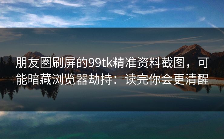 朋友圈刷屏的99tk精准资料截图，可能暗藏浏览器劫持：读完你会更清醒