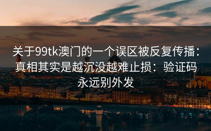 关于99tk澳门的一个误区被反复传播：真相其实是越沉没越难止损：验证码永远别外发
