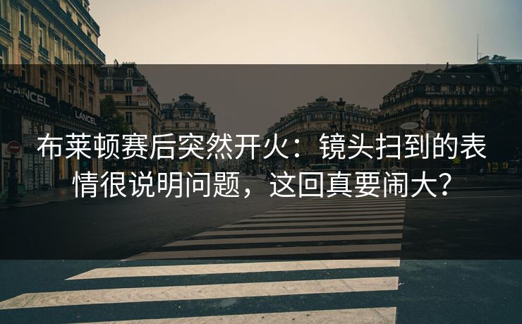 布莱顿赛后突然开火：镜头扫到的表情很说明问题，这回真要闹大？