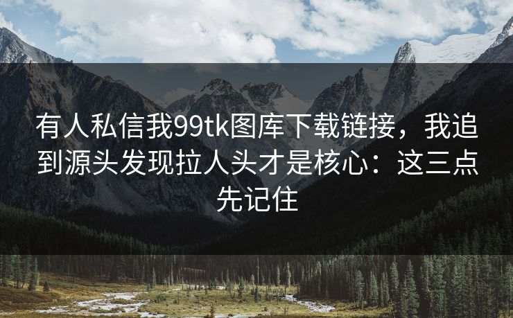 有人私信我99tk图库下载链接，我追到源头发现拉人头才是核心：这三点先记住
