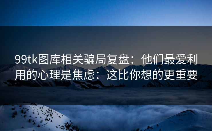 99tk图库相关骗局复盘：他们最爱利用的心理是焦虑：这比你想的更重要