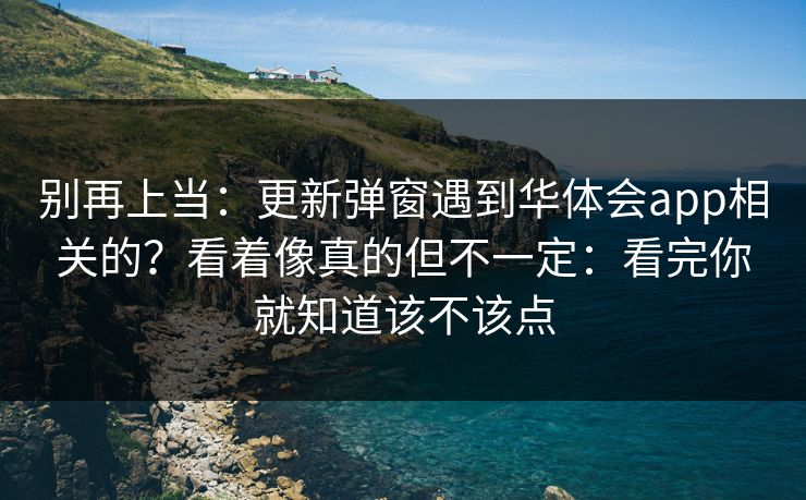 别再上当：更新弹窗遇到华体会app相关的？看着像真的但不一定：看完你就知道该不该点