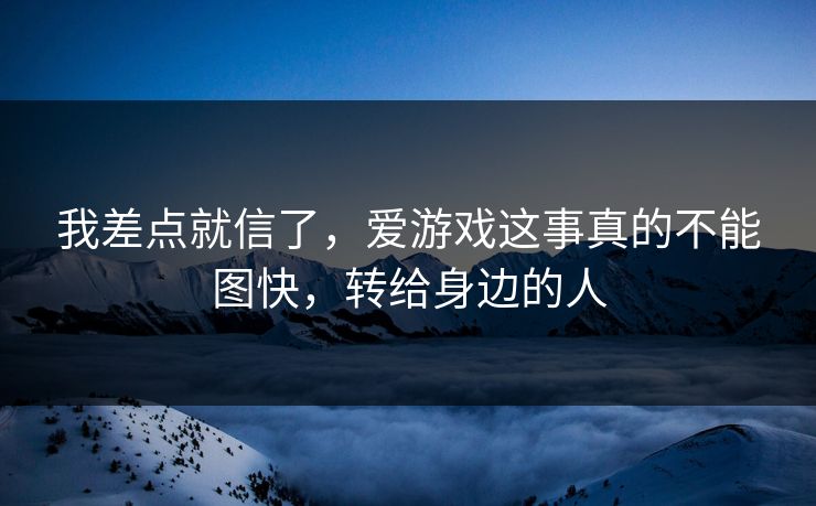 我差点就信了，爱游戏这事真的不能图快，转给身边的人