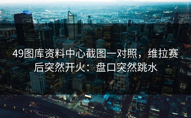 49图库资料中心截图一对照，维拉赛后突然开火：盘口突然跳水