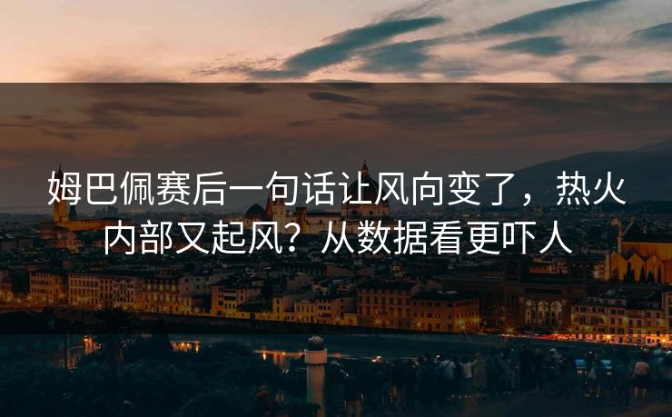 姆巴佩赛后一句话让风向变了，热火内部又起风？从数据看更吓人