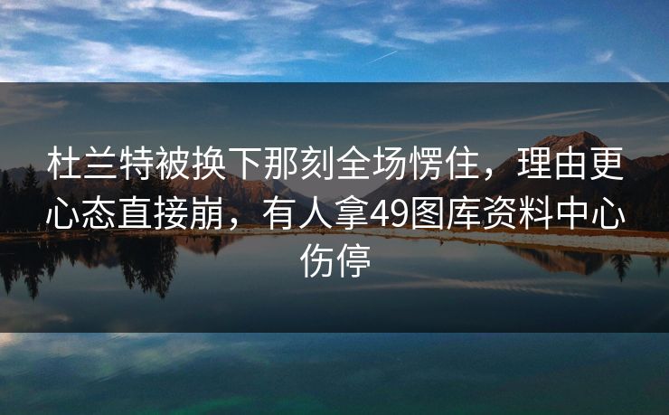 杜兰特被换下那刻全场愣住,理由更心态直接崩,有人拿49图库资料中心伤停 杜兰特被换下那刻全场愣住,理由更心态直接崩,有人拿49图库资料中心伤停