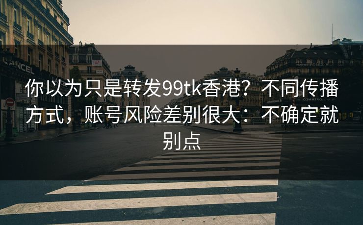 你以为只是转发99tk香港?不同传播方式,账号风险差别很大:不确定就别点 你以为只是转发99tk香港?不同传播方式,账号风险差别很大:不确定就别点