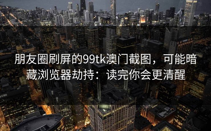 朋友圈刷屏的99tk澳门截图,可能暗藏浏览器劫持:读完你会更清醒 朋友圈刷屏的99tk澳门截图,可能暗藏浏览器劫持:读完你会更清醒