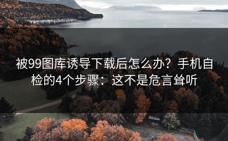 被99图库诱导下载后怎么办？手机自检的4个步骤：这不是危言耸听