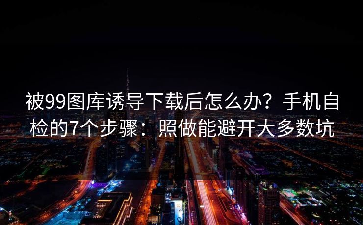 被99图库诱导下载后怎么办？手机自检的7个步骤：照做能避开大多数坑