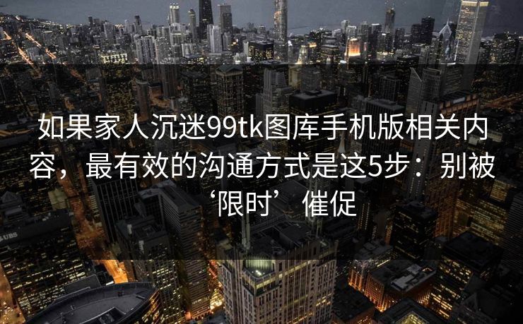 如果家人沉迷99tk图库手机版相关内容，最有效的沟通方式是这5步：别被‘限时’催促