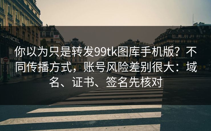 你以为只是转发99tk图库手机版？不同传播方式，账号风险差别很大：域名、证书、签名先核对