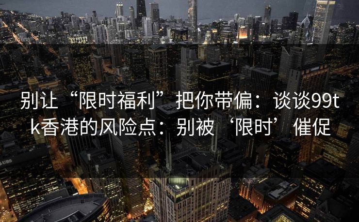 别让“限时福利”把你带偏：谈谈99tk香港的风险点：别被‘限时’催促