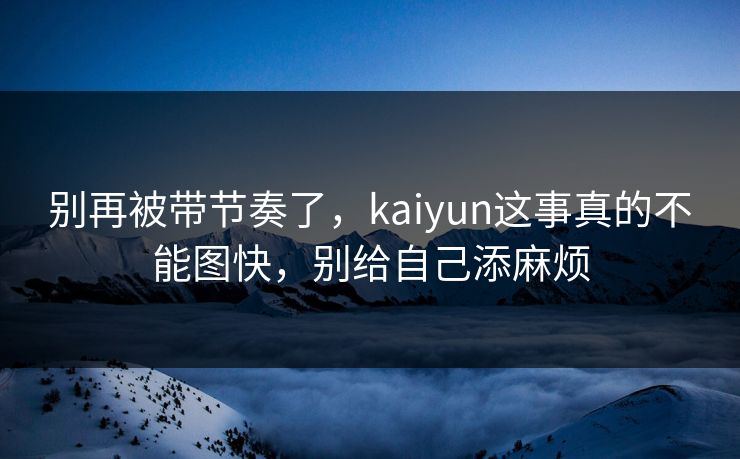 别再被带节奏了，kaiyun这事真的不能图快，别给自己添麻烦