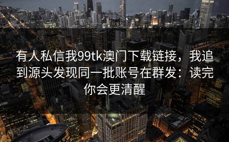 有人私信我99tk澳门下载链接，我追到源头发现同一批账号在群发：读完你会更清醒