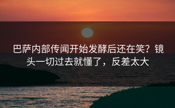 巴萨内部传闻开始发酵后还在笑？镜头一切过去就懂了，反差太大