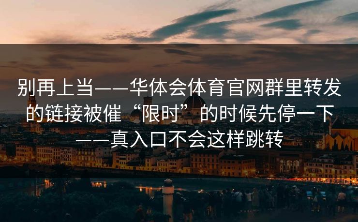 别再上当——华体会体育官网群里转发的链接被催“限时”的时候先停一下——真入口不会这样跳转