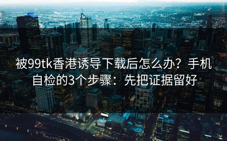 被99tk香港诱导下载后怎么办？手机自检的3个步骤：先把证据留好