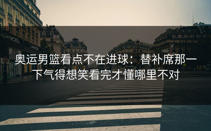 奥运男篮看点不在进球:替补席那一下气得想笑看完才懂哪里不对 奥运男篮看点不在进球:替补席那一下气得想笑看完才懂哪里不对