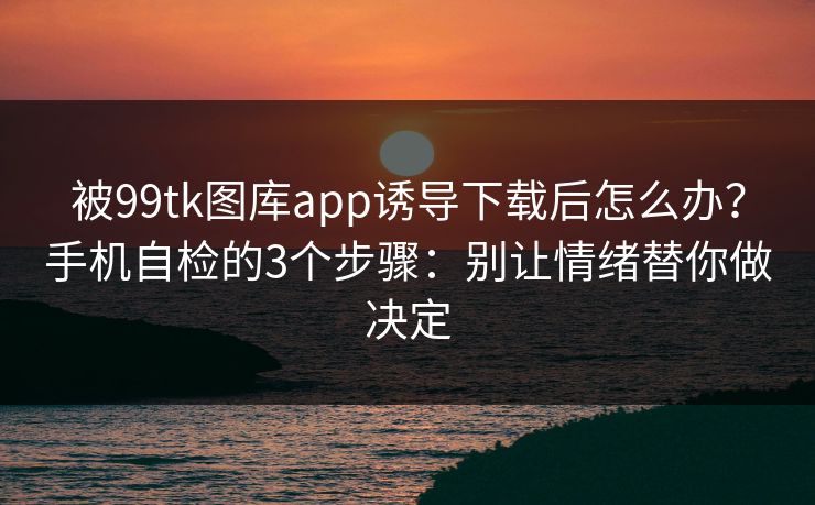 被99tk图库app诱导下载后怎么办?手机自检的3个步骤:别让情绪替你做决定 被99tk图库app诱导下载后怎么办?手机自检的3个步骤:别让情绪替你做决定