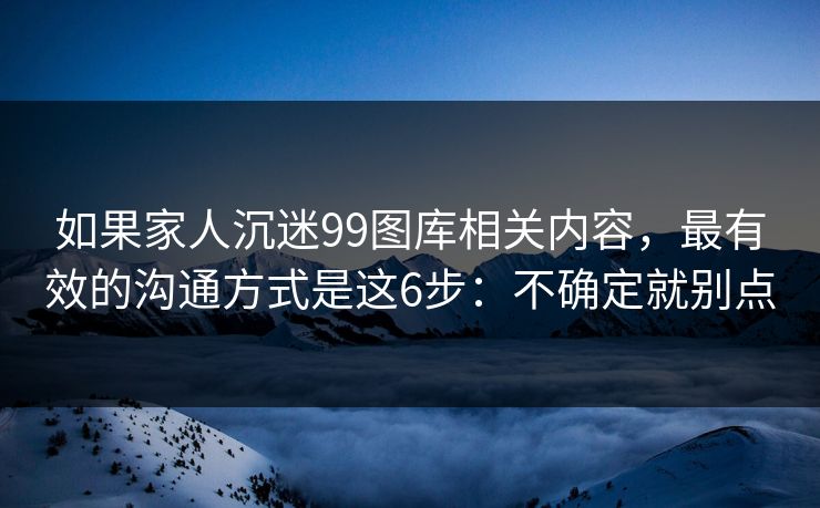 如果家人沉迷99图库相关内容，最有效的沟通方式是这6步：不确定就别点