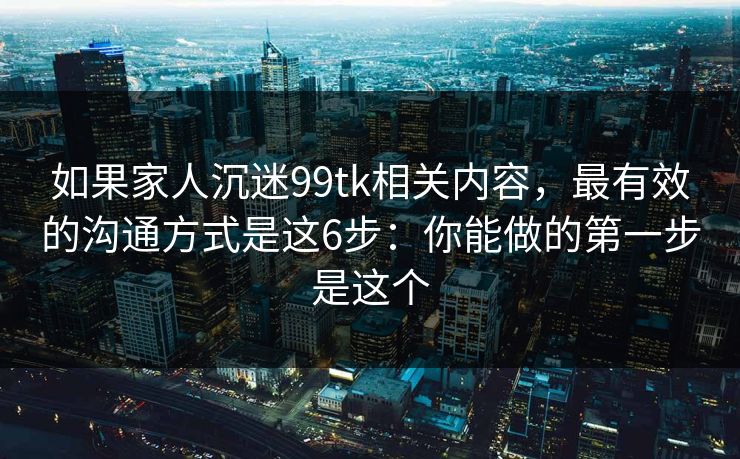 如果家人沉迷99tk相关内容，最有效的沟通方式是这6步：你能做的第一步是这个