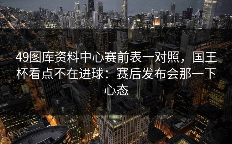 49图库资料中心赛前表一对照，国王杯看点不在进球：赛后发布会那一下心态