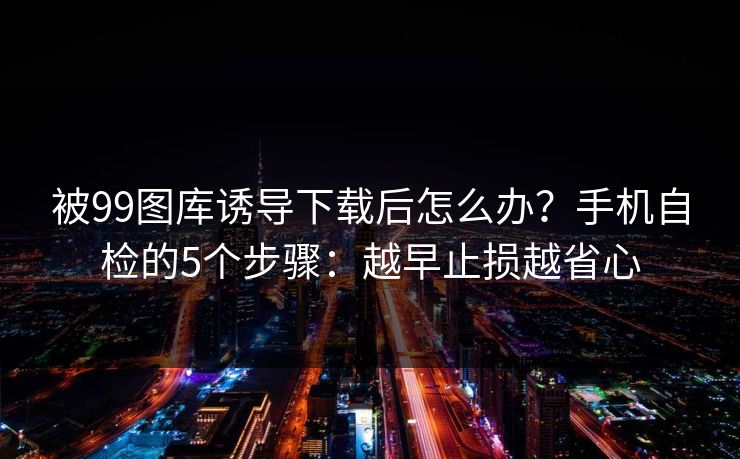 被99图库诱导下载后怎么办？手机自检的5个步骤：越早止损越省心