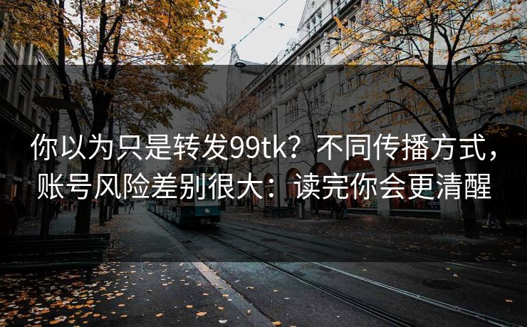 你以为只是转发99tk?不同传播方式,账号风险差别很大:读完你会更清醒 你以为只是转发99tk?不同传播方式,账号风险差别很大:读完你会更清醒