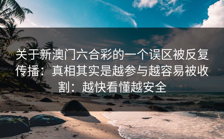 关于新澳门六合彩的一个误区被反复传播:真相其实是越参与越容易被收割:越快看懂越安全 关于新澳门六合彩的一个误区被反复传播:真相其实是越参与越容易被收割:越快看懂越安全