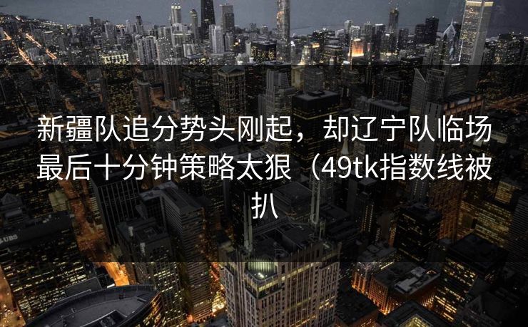 新疆队追分势头刚起,却辽宁队临场最后十分钟策略太狠(49tk指数线被扒 新疆队追分势头刚起,却辽宁队临场最后十分钟策略太狠(49tk指数线被扒