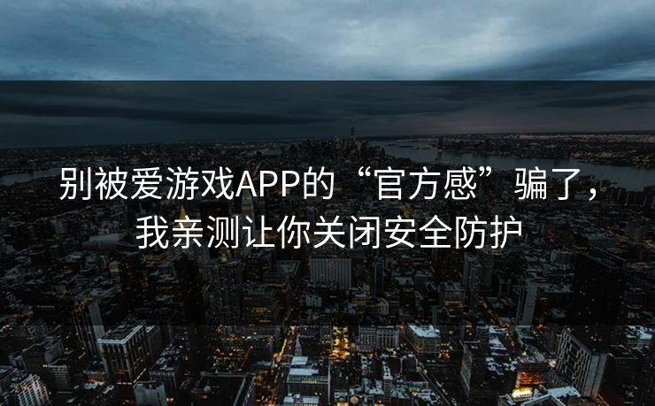 别被爱游戏APP的“官方感”骗了，我亲测让你关闭安全防护