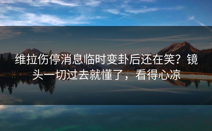 维拉伤停消息临时变卦后还在笑？镜头一切过去就懂了，看得心凉