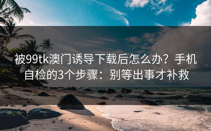 被99tk澳门诱导下载后怎么办?手机自检的3个步骤:别等出事才补救 被99tk澳门诱导下载后怎么办?手机自检的3个步骤:别等出事才补救